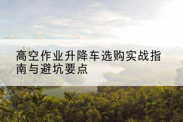 泌阳升降车怎么选-高空作业升降车选购实战指南与避坑要点