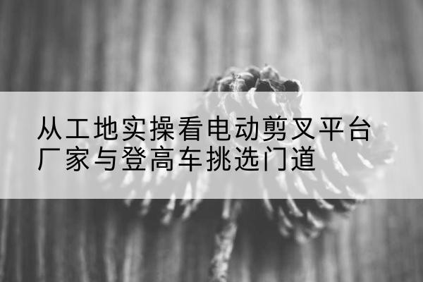 泌阳电动剪叉升降平台厂家-从工地实操看电动剪叉平台厂家与登高车挑选门道