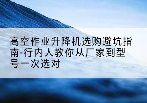 泌阳升降平台厂家-高空作业升降机选购避坑指南-行内人教你从厂家到型号一次选对