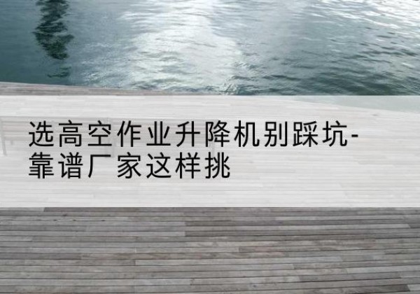 泌阳剪叉式升降机厂家-选高空作业升降机别踩坑-靠谱厂家这样挑