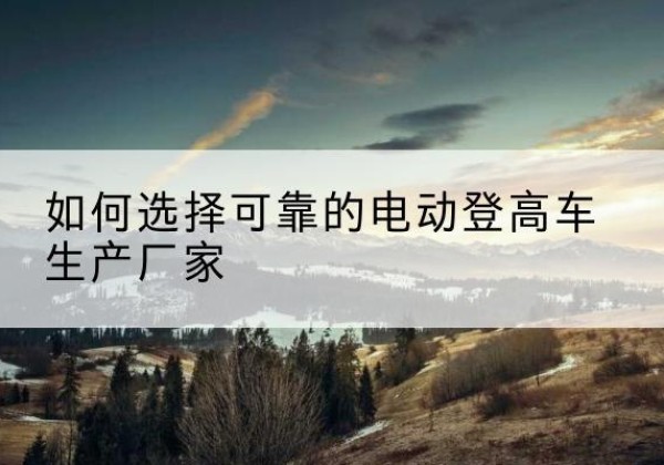泌阳电动登高车厂家-如何选择可靠的电动登高车生产厂家