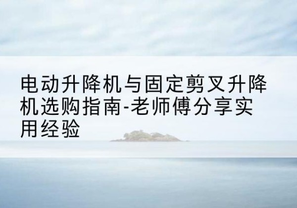泌阳电动升降机怎么选-电动升降机与固定剪叉升降机选购指南-老师傅分享实用经验