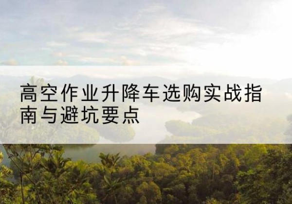 泌阳升降车怎么选-高空作业升降车选购实战指南与避坑要点