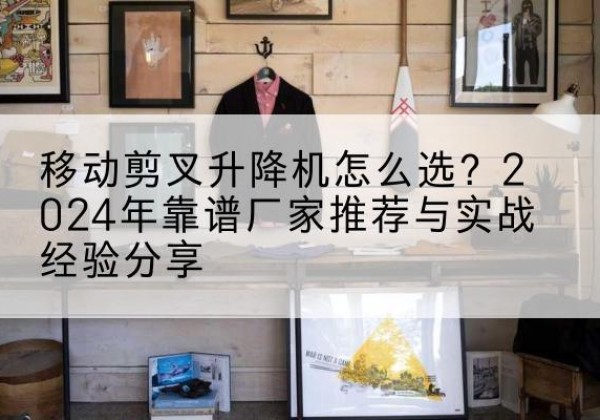 泌阳升降平台厂家推荐-移动剪叉升降机怎么选？2024年靠谱厂家推荐与实战经验分享