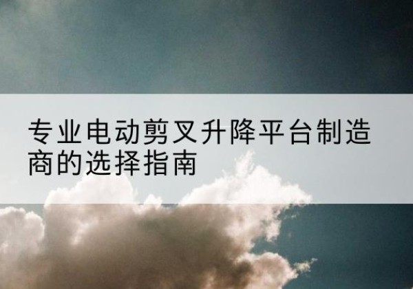 泌阳电动剪叉升降平台厂家-专业电动剪叉升降平台制造商的选择指南