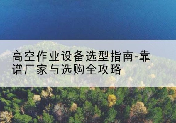 泌阳升降车厂家-高空作业设备选型指南-靠谱厂家与选购全攻略