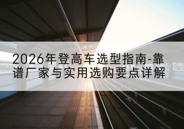 泌阳登高车厂家推荐-2026年登高车选型指南-靠谱厂家与实用选购要点详解